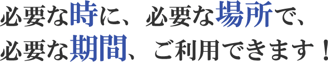 必要な時に、必要な場所で、必要な期間、ご利用できます！